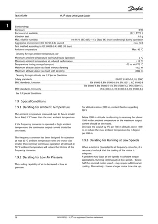 Surroundings
Enclosure IP20
Enclosure kit available IP21, TYPE 1
Vibration test 1.0 g
Max. relative humidity 5%-95 % (IEC 60721-3-3; Class 3K3 (non-condensing) during operation
Aggressive environment (IEC 60721-3-3), coated class 3C3
Test method according to IEC 60068-2-43 H2S (10 days)
Ambient temperature Max. 40 °C
Derating for high ambient temperature, see
Minimum ambient temperature during full-scale operation 0 °C
Minimum ambient temperature at reduced performance - 10 °C
Temperature during storage/transport -25 to +65/70 °C
Maximum altitude above sea level without derating 1000 m
Maximum altitude above sea level with derating 3000 m
Derating for high altitude, see 1.9 Special Conditions
Safety standards EN/IEC 61800-5-1, UL 508C
EMC standards, Emission EN 61800-3, EN 61000-6-3/4, EN 55011, IEC 61800-3
EMC standards, Immunity
EN 61800-3, EN 61000-6-1/2, EN 61000-4-2, EN 61000-4-3,
EN 61000-4-4, EN 61000-4-5, EN 61000-4-6
See 1.9 Special Conditions
1.9 Special Conditions
1.9.1 Derating for Ambient Temperature
The ambient temperature measured over 24 hours should
be at least 5 °C lower than the max. ambient temperature.
If the frequency converter is operated at high ambient
temperature, the continuous output current should be
decreased.
The frequency converter has been designed for operation
at max 50 °C ambient temperature with one motor size
smaller than nominal. Continuous operation at full load at
50 °C ambient temperature will reduce the lifetime of the
frequency converter.
1.9.2 Derating for Low Air Pressure
The cooling capability of air is decreased at low air
pressure.
For altitudes above 2000 m, contact Danfoss regarding
PELV.
Below 1000 m altitude no de-rating is necessary but above
1000 m the ambient temperature or the maximum output
current should be decreased.
Decrease the output by 1% per 100 m altitude above 1000
m or reduce the max. ambient temperature by 1 degree
per 200 m.
1.9.3 Derating for Running at Low Speeds
When a motor is connected to at frequency converter, it is
necessary to check that the cooling of the motor is
adequate.
A problem may occur at low speeds in constant torque
applications. Running continuously at low speeds – below
half the nominal motor speed – may require additional air
cooling. Alternatively, choose a larger motor (one size up).
Quick Guide VLT® Micro Drive Quick Guide
18 MG02B702 - VLT® is a registered Danfoss trademark
11
 