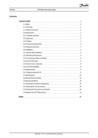 Contents
1 Quick Guide 2
1.1 Safety 2
1.1.1 Warnings 2
1.1.2 Safety Instructions 2
1.2 Introduction 3
1.2.1 Available Literature 3
1.2.2 Approvals 3
1.2.3 IT Mains 3
1.2.4 Avoid Unintended Start 3
1.2.5 Disposal Instruction 3
1.3 Installation 3
1.3.1 Side-by-Side Installation 3
1.3.2 Mechanical Dimensions 4
1.3.5 Connecting to Mains and Motor 6
1.3.6 Control Terminals 6
1.3.7 Power Circuit - Overview 8
1.3.8 Load Sharing/Brake 8
1.4 Programming 9
1.4.1 Programming with LCP 9
1.7 Specifications 14
1.8 General Technical Data 16
1.9 Special Conditions 18
1.9.1 Derating for Ambient Temperature 18
1.9.2 Derating for Low Air Pressure 18
1.9.3 Derating for Running at Low Speeds 18
1.10 Options for VLT® Micro Drive 19
Index 20
Contents VLT® Micro Drive Quick Guide
MG02B702 - VLT® is a registered Danfoss trademark 1
 