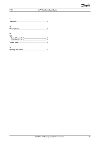 T
Thermistor............................................................................................... 10
U
UL Compliance......................................................................................... 5
V
VLT
Control Panel LCP 11...................................................................... 19
Control Panel LCP 12...................................................................... 19
Voltage Level.......................................................................................... 16
W
Warnings And Alarms......................................................................... 13
Index VLT® Micro Drive Quick Guide
MG02B702 - VLT® is a registered Danfoss trademark 21
 