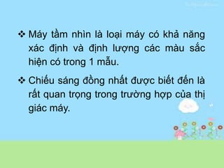  Máy tầm nhìn là loại máy có khả năng
xác định và định lượng các màu sắc
hiện có trong 1 mẫu.
 Chiếu sáng đồng nhất được biết đến là
rất quan trọng trong trường hợp của thị
giác máy.
 