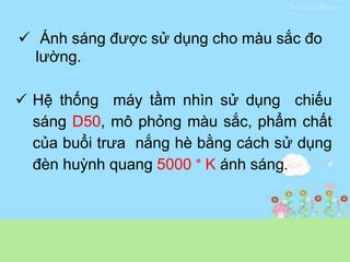  Hệ thống máy tầm nhìn sử dụng chiếu
sáng D50, mô phỏng màu sắc, phẩm chất
của buổi trưa nắng hè bằng cách sử dụng
đèn huỳnh quang 5000 ° K ánh sáng.
 Ánh sáng được sử dụng cho màu sắc đo
lường.
 