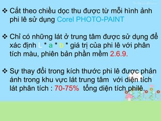  Cắt theo chiều dọc thu được từ mỗi hình ảnh
phi lê sử dụng Corel PHOTO-PAINT
 Chỉ có những lát ở trung tâm được sử dụng để
xác định L * a * b * giá trị của phi lê với phân
tích màu, phiên bản phần mềm 2.6.9.
 Sự thay đổi trong kích thước phi lê được phản
ánh trong khu vực lát trung tâm với diện tích
lát phân tích : 70-75% tổng diện tích philê.
 