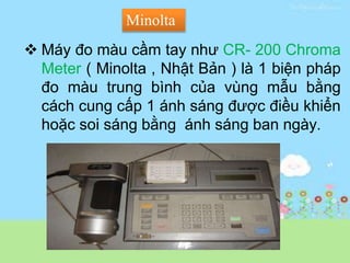  Máy đo màu cầm tay như CR- 200 Chroma
Meter ( Minolta , Nhật Bản ) là 1 biện pháp
đo màu trung bình của vùng mẫu bằng
cách cung cấp 1 ánh sáng được điều khiển
hoặc soi sáng bằng ánh sáng ban ngày.
Minolta
 