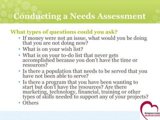 Conducting a Needs Assessment What types of questions could you ask? If money were not an issue, what would you be doing that you are not doing now?  What is on your wish list? What is on your to-do list that never gets accomplished because you don’t have the time or resources? Is there a population that needs to be served that you have not been able to serve?  Is there a program that you have been wanting to start but don’t have the resources? Are there marketing, technology, financial, training or other types of skills needed to support any of your projects? Others 