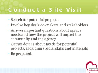 Conduct a Site Visit Search for potential projects Involve key decision-makers and stakeholders Answer important questions about agency needs and how the project will impact the community and the agency Gather details about needs for potential projects, including special skills and materials Be prepared. 