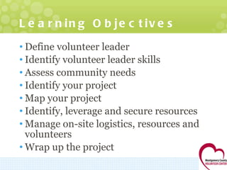 Learning Objectives Define volunteer leader Identify volunteer leader skills Assess community needs Identify your project Map your project Identify, leverage and secure resources Manage on-site logistics, resources and volunteers Wrap up the project 