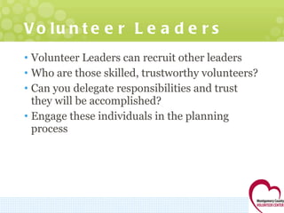 Volunteer Leaders Volunteer Leaders can recruit other leaders Who are those skilled, trustworthy volunteers?  Can you delegate responsibilities and trust they will be accomplished? Engage these individuals in the planning process 