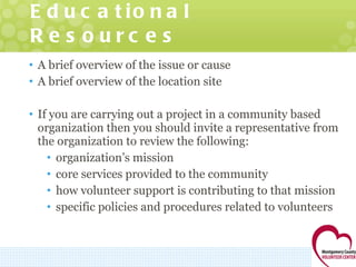 Educational Resources A brief overview of the issue or cause A brief overview of the location site If you are carrying out a project in a community based organization then you should invite a representative from the organization to review the following: organization’s mission core services provided to the community how volunteer support is contributing to that mission specific policies and procedures related to volunteers 