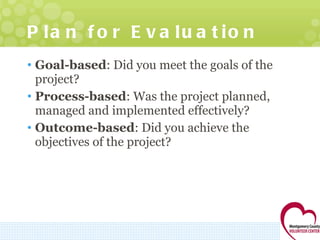 Plan for Evaluation  Goal-based : Did you meet the goals of the project? Process-based : Was the project planned, managed and implemented effectively? Outcome-based : Did you achieve the objectives of the project? 