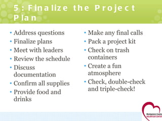 5: Finalize the Project Plan Address questions Finalize plans Meet with leaders Review the schedule Discuss documentation Confirm all supplies Provide food and drinks Make any final calls Pack a project kit Check on trash containers Create a fun atmosphere Check, double-check and triple-check! 