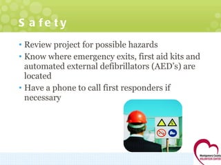 Safety Review project for possible hazards Know where emergency exits, first aid kits and automated external defibrillators (AED’s) are located Have a phone to call first responders if necessary  
