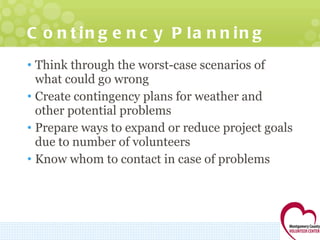 Contingency Planning Think through the worst-case scenarios of what could go wrong Create contingency plans for weather and other potential problems Prepare ways to expand or reduce project goals due to number of volunteers Know whom to contact in case of problems 