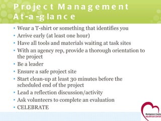 Project Management At-a-glance Wear a T-shirt or something that identifies you Arrive early (at least one hour) Have all tools and materials waiting at task sites With an agency rep, provide a thorough orientation to the project Be a leader Ensure a safe project site Start clean-up at least 30 minutes before the scheduled end of the project Lead a reflection discussion/activity Ask volunteers to complete an evaluation CELEBRATE 