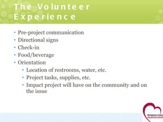 The Volunteer Experience Pre-project communication Directional signs Check-in Food/beverage Orientation Location of restrooms, water, etc. Project tasks, supplies, etc. Impact project will have on the community and on the issue 