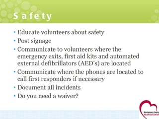 Safety Educate volunteers about safety Post signage Communicate to volunteers where the emergency exits, first aid kits and automated external defibrillators (AED’s) are located Communicate where the phones are located to call first responders if necessary  Document all incidents  Do you need a waiver? 