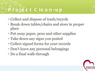 Project Clean-up Collect and dispose of trash/recycle Break down tables/chairs and store in proper place Put away paper, pens and other supplies Take down any signs you posted Collect signed forms for your records Don’t leave any personal belongings Do a final walk-through 