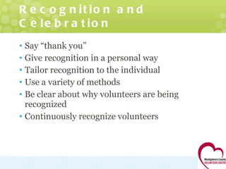 Recognition and Celebration Say “thank you” Give recognition in a personal way Tailor recognition to the individual Use a variety of methods Be clear about why volunteers are being recognized Continuously recognize volunteers 