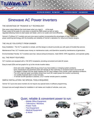 Sinewave AC Power Inverters THE ADVANTAGE OF TRUWAVE VLT TECHNOLOGY Sine wave output delivers the most power when you need it . . . at the peak. Power output at the peak of a sine wave is double the RMS power as well as highly regulated allowing motors to start easier and faster, and to run cooler and more efficiently. Vanner’s TruWave VLT inverters are pure sine wave inverters incorporating the advantages of High Frequency  power switching technology with the durability and reliability of Vanner’s reputation for robust and reliable designs. THE VALUE YOU EXPECT FROM VANNER Easy Installation : The VLT’’s operation is simple, and the design is robust to provide you with years of trouble-free service. Maintenance Free: VLT inverters save money on maintenance costs, and downtime caused by maintenance of generators. Environmentally Friendly: VLT inverters save fuel, reduce exhaust emissions, meet OSHA / EPA regulations, and operate quietly. ALL THE RIGHT FEATURES VLT inverters are equipped with a 15A GFCI receptacle, providing convenient and safe AC power. Easy-to-read LEDs and bar graphs for up to the minute inverter status - Over and under voltage LEDs let you know if you have battery or charging system problems. - Over Temperature and Overload LEDs will indicate air flow restriction or excessive load to be turned off. - The Battery Voltage LED bar graph displays the DC input voltage of the inverter under operating conditions. - The LED Load bar graph accurately shows how much AC output power the inverter is producing. -  An audible Overload alarm is also included. -  If remote On/Off operation is desired, a VLT inverter remote panel is available. SIMPLE INSTALLATION / NO SPECIAL TOOLS REQUIRED Vanner VLT pure sine wave inverters do not require any special tools or software programming. Compact size and weight allows for installation in all makes and models of vehicles, even cars. Quiet, reliable & convenient power to run: - Mobile Office Equipment - Televisions / Monitors - Power Tools - Test Equipment - Medical Equipment - & More! TruWave   VLT   