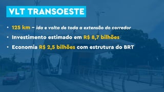 • 125 km – ida e volta de toda a extensão do corredor
• Investimento estimado em R$ 8,7 bilhões
• Economia R$ 2,5 bilhões com estrutura do BRT
VLT TRANSOESTE
 