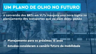 UM PLANO DE OLHO NO FUTURO
• Planejamento para os próximos 15 anos
• Estudos consideram o cenário futuro da mobilidade
A conversão dos BRTs em VLTs inaugura uma nova lógica no
planejamento dos transportes que vai além desta gestão
 