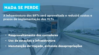 NADA SE PERDE
A infraestrutura dos BRTs será aproveitada e reduzirá custos e
prazos de implementação dos VLTs
• Reaproveitamento dos corredores
• Uso de estações e infraestrutura
• Manutenção do traçado, evitando desapropriações
 