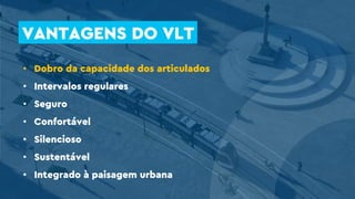 • Dobro da capacidade dos articulados
• Intervalos regulares
• Seguro
• Confortável
• Silencioso
• Sustentável
• Integrado à paisagem urbana
VANTAGENS DO VLT
 