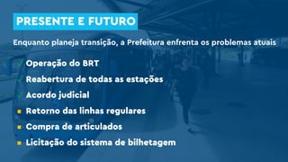 PRESENTE E FUTURO
Enquanto planeja transição, a Prefeitura enfrenta os problemas atuais
✓ Operação do BRT
✓ Reabertura de todas as estações
✓ Acordo judicial
▪ Retorno das linhas regulares
▪ Compra de articulados
▪ Licitação do sistema de bilhetagem
 