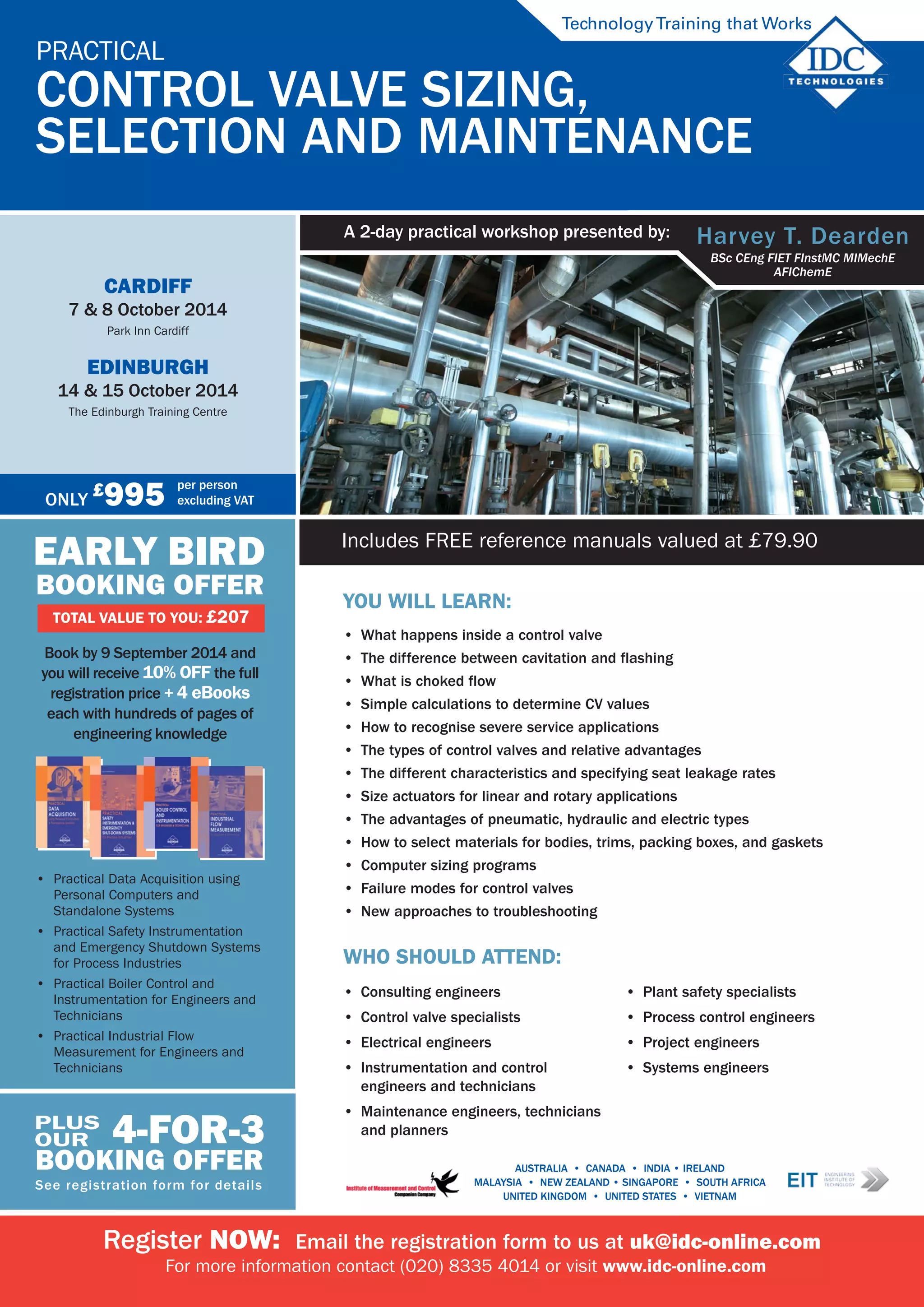 You will learn:
•	 What happens inside a control valve
•	 The difference between cavitation and flashing
•	 What is choked flow
•	 Simple calculations to determine CV values
•	 How to recognise severe service applications
•	 The types of control valves and relative advantages
•	 The different characteristics and specifying seat leakage rates
•	 Size actuators for linear and rotary applications
•	 The advantages of pneumatic, hydraulic and electric types
•	 How to select materials for bodies, trims, packing boxes, and gaskets
•	 Computer sizing programs
•	 Failure modes for control valves
•	 New approaches to troubleshooting
Who should attend:
•	 Consulting engineers
•	 Control valve specialists
•	 Electrical engineers
•	 Instrumentation and control
engineers and technicians
•	 Maintenance engineers, technicians
and planners
•	 Plant safety specialists
•	 Process control engineers
•	 Project engineers
•	 Systems engineers
Includes FREE reference manuals valued at £79.90
Register NOW:  Email the registration form to us at uk@idc-online.com
For more information contact (020) 8335 4014 or visit www.idc-online.com
Practical 	
Control Valve Sizing, 	
Selection and Maintenance  	
TechnologyTraining that Works
Harvey T. Dearden
BSc CEng FIET FInstMC MIMechE
AFIChemE
A 2-day practical workshop presented by: 	
AUSTRALIA  •  CANADA  •  india • IRELAND  
Malaysia  •  NEW ZEALAND • SINGAPORE  •  SOUTH AFRICA 
UNITED KINGDOM  •  UNITED STATES  •  VIETNAM
EARLY BIRD
BOOKING OFFER
TOTAL VALUE TO YOU: £207
Book by 9 September 2014 and  	
you will receive 10% off the full
registration price + 4 ebooks
each with hundreds of pages of
engineering knowledge
•	 Practical Data Acquisition using
Personal Computers and
Standalone Systems
•	 Practical Safety Instrumentation
and Emergency Shutdown Systems
for Process Industries
•	 Practical Boiler Control and
Instrumentation for Engineers and
Technicians
•	 Practical Industrial Flow
Measurement for Engineers and
Technicians
4-for-3
BOOKING OFFER
See registration form for details
plus
our
Only
£
995 per person
excluding VAT
Cardiff
7 & 8 October 2014
Park Inn Cardiff
Edinburgh
14 & 15 October 2014
The Edinburgh Training Centre
 
