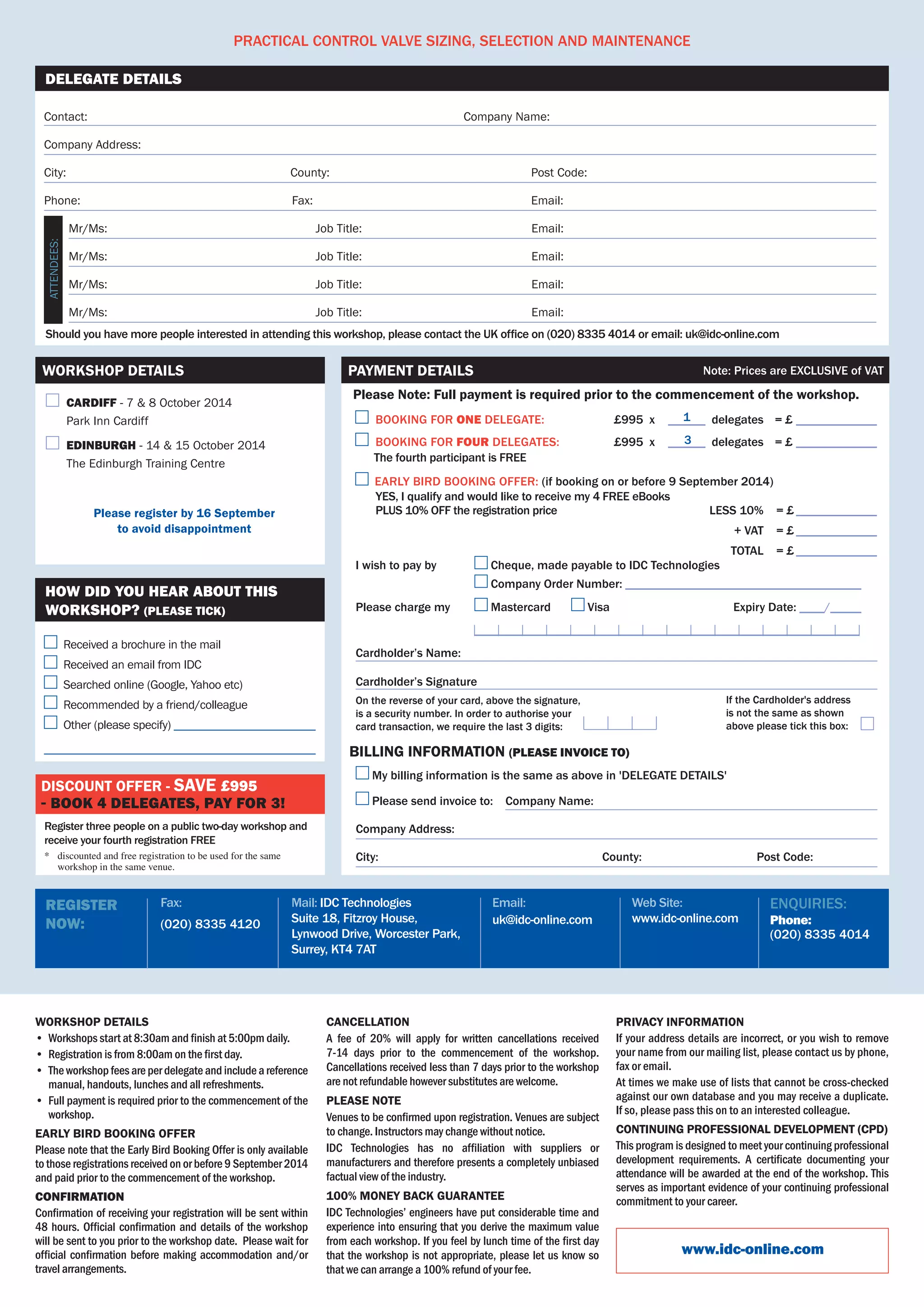 Practical Control Valve Sizing, Selection and Maintenance 
Contact:	 Company Name:
Company Address:
City:	 County:	 Post Code:
Phone:	 Fax:	 Email:
	 Mr/Ms:	 Job Title:	 Email:
	 Mr/Ms:	 Job Title:	 Email:
	 Mr/Ms:	 Job Title:	 Email:
	 Mr/Ms:	 Job Title:	 Email:
Should you have more people interested in attending this workshop, please contact the UK office on (020) 8335 4014 or email: uk@idc-online.com
Delegate Details
Attendees:
Workshop details
•	 Workshops start at 8:30am and finish at 5:00pm daily.
•	 Registration is from 8:00am on the first day.
•	 The workshop fees are per delegate and include a reference
manual, handouts, lunches and all refreshments.
•	 Full payment is required prior to the commencement of the
workshop.
Early Bird BOOKING Offer
Please note that the Early Bird Booking Offer is only available
to those registrations received on or before 9 September 2014
and paid prior to the commencement of the workshop.
Confirmation
Confirmation of receiving your registration will be sent within
48 hours. Official confirmation and details of the workshop
will be sent to you prior to the workshop date.  Please wait for
official confirmation before making accommodation and/or
travel arrangements.                                         
Cancellation
A fee of 20% will apply for written cancellations received  
7-14 days prior to the commencement of the workshop.
Cancellations received less than 7 days prior to the workshop
are not refundable however substitutes are welcome.
Please Note
Venues to be confirmed upon registration. Venues are subject
to change. Instructors may change without notice.  
IDC Technologies has no affiliation with suppliers or
manufacturers and therefore presents a completely unbiased
factual view of the industry.
100% MONEY BACK GUARANTEE
IDC Technologies’ engineers have put considerable time and
experience into ensuring that you derive the maximum value
from each workshop. If you feel by lunch time of the first day
that the workshop is not appropriate, please let us know so
that we can arrange a 100% refund of your fee.
Privacy Information
If your address details are incorrect, or you wish to remove
your name from our mailing list, please contact us by phone,
fax or email.
At times we make use of lists that cannot be cross-checked
against our own database and you may receive a duplicate.	
If so, please pass this on to an interested colleague.
Continuing Professional Development (CPD)
This program is designed to meet your continuing professional
development requirements. A certificate documenting your
attendance will be awarded at the end of the workshop. This
serves as important evidence of your continuing professional
commitment to your career.
www.idc-online.com
Web Site:
www.idc-online.com
Email:
uk@idc-online.com
Mail: IDC Technologies
Suite 18, Fitzroy House, 	
Lynwood Drive, Worcester Park,
Surrey, KT4 7AT
Fax:
(020) 8335 4120
Register
Now:
Enquiries:
Phone:
(020) 8335 4014
	 Cardiff - 7 & 8 October 2014
	 Park Inn Cardiff
	 Edinburgh - 14 & 15 October 2014
	 The Edinburgh Training Centre
Please register by 16 September
to avoid disappointment
Workshop Details
Register three people on a public two-day workshop and
receive your fourth registration FREE
*	 discounted and free registration to be used for the same
workshop in the same venue.
Discount offer - save £995
- book 4 delegates, pay for 3!
Received a brochure in the mail
Received an email from IDC
Searched online (Google, Yahoo etc)
Recommended by a friend/colleague
Other (please specify) ________________________
______________________________________________
How did you hear about this
workshop? (PLEASE TICK)
	BOOKING FOR ONE DELEGATE:	 £995  x   	______  delegates	 = £______________
	BOOKING FOR four DELEGATES:	 £995 x   	______  delegates 	 = £______________	
      The fourth participant is FREE
  Early bird booking offer: (if booking on or before 9 September 2014)
	 YES, I qualify and would like to receive my 4 FREE eBooks  	
	 PLUS 10% OFF the registration price   	 	 less 10%	 	= £______________
	 	 	 + VAT	 	= £______________
	 	 	 Total	 	= £______________
On the reverse of your card, above the signature, 	
is a security number. In order to authorise your 	
card transaction, we require the last 3 digits:
If the Cardholder's address	
is not the same as shown 	
above please tick this box:   
Please Note: Full payment is required prior to the commencement of the workshop.
Payment Details Note: Prices are EXCLUSIVE of VAT
I wish to pay by 	 Cheque, made payable to IDC Technologies
	 Company Order Number: ______________________________________
Please charge my	 Mastercard 	 Visa	 	     Expiry Date: ____/_____
	 ______________________________________________________________
Cardholder’s Name:
Cardholder’s Signature
My billing information is the same as above in 'DELEGATE DETAILS'                                   
Please send invoice to:    Company Name:
Company Address:
City:	 County:                                     Post Code:
billing information (PLEASE invoice to)
1
3
 