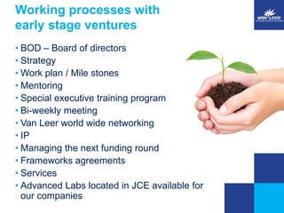 Working processes with 
early stage ventures 
• BOD – Board of directors 
• Strategy 
•Work plan / Mile stones 
• Mentoring 
• Special executive training program 
• Bi-weekly meeting 
• Van Leer world wide networking 
• IP 
• Managing the next funding round 
• Frameworks agreements 
• Services 
• Advanced Labs located in JCE available for 
our companies 
 