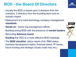 BOD - the Board Of Directors 
• Usually the BOD is based upon 2 directors from the 
investors, 2 directors from the founding team and an 
industry expert. 
• Deployment of a solid technology company management 
standards 
• Hands on - Active top-management efforts. 
• Building strong BOD with the presence of market leaders. 
• Recruiting Advisory board. 
• Guiding the CEO to a more effective BOD meetings 
• The BOD checklist: status report of AI, R&D status, 
business development status, financial status, IP issues, 
future funding and strategic issues (road map etc.) 
 