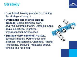Strategy 
• Established thinking process for creating 
the strategic concepts 
• Systematic and methodological 
process: Vision definition, SWOT 
analysis, Strategic theme, Strategic maps, 
goals, objectives, initiatives, 
time/responsibility/resources 
• Strategic core elements: markets, 
business models, Partnerships and 
alliances, Marketplace, Channels, Pricing, 
Positioning, products, marketing efforts, 
funding and road map 
 