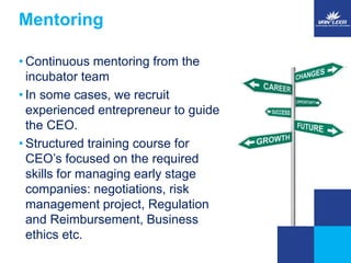 Mentoring 
• Continuous mentoring from the 
incubator team 
• In some cases, we recruit 
experienced entrepreneur to guide 
the CEO. 
• Structured training course for 
CEO’s focused on the required 
skills for managing early stage 
companies: negotiations, risk 
management project, Regulation 
and Reimbursement, Business 
ethics etc. 
 