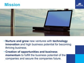 Mission 
• Nurture and grow new ventures with technology 
innovation and high business potential for becoming 
thriving business. 
• Creation of opportunities and business 
momentum to fulfill the business potential of the 
companies and secure the companies future. 
 