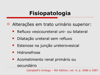 Fisiopatologia
 Alterações em trato urinário superior:
 Refluxo vesicoureteral uni- ou bilateral
 Dilatação ureteral sem refluxo
 Estenose na junção ureterovesical
 Hidronefrose
 Acometimento renal primário ou
secundário
Campbell’s Urology – 9th Edition; vol. 4; p. 3586 e 3587.
 