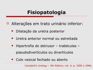 Fisiopatologia
 Alterações em trato urinário inferior:
 Dilatação da uretra posterior
 Uretra anterior normal ou estreitada
 Hipertrofia do detrusor – trabéculas –
pseudodivertículos ou divertículos
 Colo vesical fechado ou aberto
Campbell’s Urology – 9th Edition; vol. 4; p. 3585 e 3586.
 