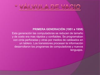 * Válvula De Vacio PRIMERA GENERACIÓN (1951 a 1958) Esta generación las computadoras se reducen de tamaño y de costo era mas rápidos y confiables. Se programaban con cinta perforadas y otras por medios de cableados en un tablero. Los transistores procesan la información desarrollaron los programas de computadoras y nuevos lenguajes. 