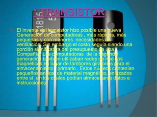 * TRANSISTOREl invento del transistor hizo posible una nueva Generación de computadoras , más rápidas, más pequeñas y con menores  necesidades de ventilación. Sin embargo el costo seguía siendo una porción significativa del presupuesto de una Compañía. Las computadoras  de la segunda  generación también utilizaban redes de núcleos magnéticos en lugar de tambores giratorios para el almacenamiento   primario . Estos núcleos contenían pequeños anillos  de material magnético, enlazados entre sí, en los cuales podían almacenarse datos e instrucciones.