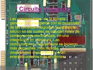 * Circuito integrado Las computadoras  de la tercera  generación emergieron con el desarrollo de los circuitos integrados (pastillas de silicio) en las cuales se colocan miles de componentes electrónicos, en una integración en miniatura. Las computadoras  nuevamente se hicieron más pequeñas, más rápidas, desprendían menos calor y eran energéticamente más eficientes.