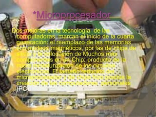 *Microprocesador  Dos mejoras en la tecnología  de las computadoras  marcan el inicio de la cuarta generación: el reemplazo de las memorias con núcleos magnéticos, por las de chips de silicio y la colocación de Muchos más componentes en un Chip: producto de la micro miniaturización de los circuitos  electrónicos. El tamaño reducido del microprocesador y de chips hizo posible la creación de las computadoras  personales (PC).