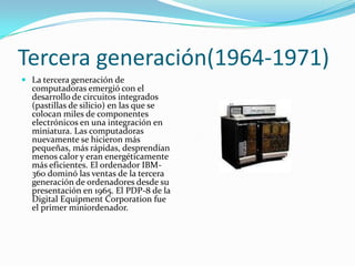 Tercera generación(1964-1971)La tercera generación de computadoras emergió con el desarrollo de circuitos integrados (pastillas de silicio) en las que se colocan miles de componentes electrónicos en una integración en miniatura. Las computadoras nuevamente se hicieron más pequeñas, más rápidas, desprendían menos calor y eran energéticamente más eficientes. El ordenador IBM-360 dominó las ventas de la tercera generación de ordenadores desde su presentación en 1965. El PDP-8 de la Digital EquipmentCorporation fue el primer miniordenador.