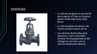 VENTAJAS
 La válvula de globo es excelente
para regular el flujo en la gama
desde moderado hasta flujo
pleno.
 La válvula globo de disco o de
macho produce buen cierre.
 Las válvulas destinadas para
apertura y cierre permiten
cambiar la empaquetadura del
vástago en servicio, con la
válvula totalmente abierta.
 