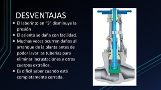 DESVENTAJAS
 El laberinto en “S” disminuye la
presión
 El asiento se daña con facilidad.
 Muchas veces ocurren daños al
arranque de la planta antes de
poder lavar las tuberías para
eliminar incrustaciones y otros
cuerpos extraños.
 Es difícil saber cuando está
completamente cerrada.
 