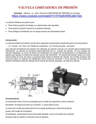 VÁLVULA LIMITADORA DE PRESIÓN
Actividad: Observa el video “VÁLVULA LIMITADORA DE PRESIÓN” en el enlace
https://www.youtube.com/watch?v=tYXy9m05fLk&t=32s
La válvula limitadora de presión sirve:
 Para limitar la presión de trabajo a un determinado valor ajustable
 Para ajustar la presión máxima en el sistema hidráulico
 Para proteger la instalación de una carga excesiva por demasiada presión
Construcción
La válvula limitadora de presión consta de los siguientes componentes importantes para su funcionamiento
(1) Cuerpo, (2) Cono, (3) Muelle de compresión, (4) Tornillo de ajuste, (5) tuerca
Las válvulas limitadoras de presión son válvulas de asiento cónicas con resorte para instalaciones
hidráulicas. La válvula se compone esencialmente de un cuerpo de válvula (1) con asiento de
válvula integrado, un cono de cierre (2) rectificado con pistón de amortiguación y el dispositivo de
ajuste para ajustar la fuerza de presión previa del resorte(4) . El resorte de presión actúa con esta
fuerza sobre el cono de cierre y presiona éste sobre el asiento de válvula. En el lado contrario del
cono de cierre, la presión de instalación actúa sobre la conexión 1 de la válvula. Si la fuerza de
presión hidráulica está por debajo de la fuerza de resorte ajustada, se cierra la válvula.
Funcionamiento
En la posición inicial, el cono es empujado por el muelle de compresión contra la abertura
del taladro. El líquido que entra con la presión e
P actúa sobre el cono.
La fuerza del muelle que actúa sobre el cono puede ajustarse por medio del tornillo de
ajuste y del muelle de compresión.
Al sobrepasar lentamente la fuerza del muelle ajustada el cono se levanta de su asiento.
el líquido sale sin presión en dirección hacia el depósito.
 