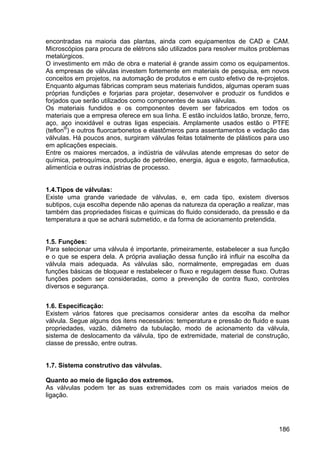 186
encontradas na maioria das plantas, ainda com equipamentos de CAD e CAM.
Microscópios para procura de elétrons são utilizados para resolver muitos problemas
metalúrgicos.
O investimento em mão de obra e material é grande assim como os equipamentos.
As empresas de válvulas investem fortemente em materiais de pesquisa, em novos
conceitos em projetos, na automação de produtos e em custo efetivo de re-projetos.
Enquanto algumas fábricas compram seus materiais fundidos, algumas operam suas
próprias fundições e forjarias para projetar, desenvolver e produzir os fundidos e
forjados que serão utilizados como componentes de suas válvulas.
Os materiais fundidos e os componentes devem ser fabricados em todos os
materiais que a empresa oferece em sua linha. E estão incluídos latão, bronze, ferro,
aço, aço inoxidável e outras ligas especiais. Amplamente usados estão o PTFE
(teflon®
) e outros fluorcarbonetos e elastômeros para assentamentos e vedação das
válvulas. Há poucos anos, surgiram válvulas feitas totalmente de plásticos para uso
em aplicações especiais.
Entre os maiores mercados, a indústria de válvulas atende empresas do setor de
química, petroquímica, produção de petróleo, energia, água e esgoto, farmacêutica,
alimentícia e outras indústrias de processo.
1.4.Tipos de válvulas:
Existe uma grande variedade de válvulas, e, em cada tipo, existem diversos
subtipos, cuja escolha depende não apenas da natureza da operação a realizar, mas
também das propriedades físicas e químicas do fluido considerado, da pressão e da
temperatura a que se achará submetido, e da forma de acionamento pretendida.
1.5. Funções:
Para selecionar uma válvula é importante, primeiramente, estabelecer a sua função
e o que se espera dela. A própria avaliação dessa função irá influir na escolha da
válvula mais adequada. As válvulas são, normalmente, empregadas em duas
funções básicas de bloquear e restabelecer o fluxo e regulagem desse fluxo. Outras
funções podem ser consideradas, como a prevenção de contra fluxo, controles
diversos e segurança.
1.6. Especificação:
Existem vários fatores que precisamos considerar antes da escolha da melhor
válvula. Segue alguns dos itens necessários: temperatura e pressão do fluido e suas
propriedades, vazão, diâmetro da tubulação, modo de acionamento da válvula,
sistema de deslocamento da válvula, tipo de extremidade, material de construção,
classe de pressão, entre outras.
1.7. Sistema construtivo das válvulas.
Quanto ao meio de ligação dos extremos.
As válvulas podem ter as suas extremidades com os mais variados meios de
ligação.
 