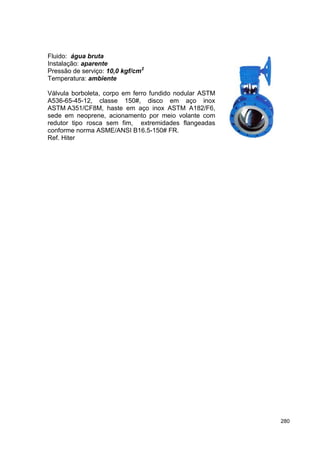 280
Fluido: água bruta
Instalação: aparente
Pressão de serviço: 10,0 kgf/cm2
Temperatura: ambiente
Válvula borboleta, corpo em ferro fundido nodular ASTM
A536-65-45-12, classe 150#, disco em aço inox
ASTM A351/CF8M, haste em aço inox ASTM A182/F6,
sede em neoprene, acionamento por meio volante com
redutor tipo rosca sem fim, extremidades flangeadas
conforme norma ASME/ANSI B16.5-150# FR.
Ref. Hiter
 