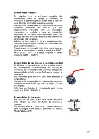 187
Extremidades roscadas:
As válvulas com os extremos roscados são
empregadas onde se deseja a facilidade da
montagem e desmontagem ou ainda onde a solda se
torna difícil ou em muitos casos impossíveis.
Normalmente empregadas em válvulas de pequenos
diâmetros fabricadas em bronze, que são
especialmente indicadas para as instalações
residenciais e prediais e para as instalações
industriais de pequena responsabilidade como em
serviços de baixa pressão e temperaturas ambientes e
para fluidos não perigosos.
Válvulas de ferro fundido ou de aço forjado para altas
pressões e temperaturas também são fabricadas com
seus extremos roscados.
Encontramos no mercado dois tipos rosca para as
válvulas, a rosca segundo a norma americana ASME /
ANSI B1.20.1 (NPT) e a rosca segundo a norma
brasileira NBR 6414 (BSP).
Extremidades do tipo encaixe e solda (soquetadas):
As válvulas com os extremos do tipo encaixe e solda
são empregadas primordialmente em instalações
industriais de responsabilidade e onde se deseja uma
estanqueidade perfeita e ainda facilidade e rapidez na
montagem.
São indicadas para serviços com altas pressões e
temperaturas.
Normalmente empregadas em válvulas de pequenos
diâmetros fabricadas em aço carbono forjado ou aço
inox forjado.
Este tipo de ligação é normalizado pela norma
americana ASME / ANSI B16.11
Extremidades do tipo wafer:
São válvulas de corpo curto para serem instaladas
entre flanges ou ainda em fundo de tanques e
reatores.
São válvulas leves e compactas e com seus extremos
para instalação entre flanges conforme as normas
ASME/ANSI ou DIN.
 