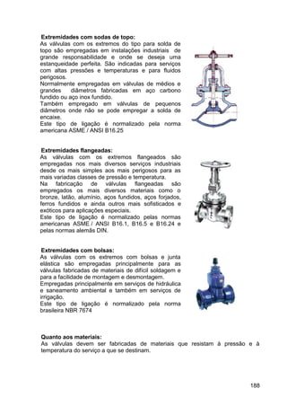 188
Extremidades com sodas de topo:
As válvulas com os extremos do tipo para solda de
topo são empregadas em instalações industriais de
grande responsabilidade e onde se deseja uma
estanqueidade perfeita. São indicadas para serviços
com altas pressões e temperaturas e para fluidos
perigosos.
Normalmente empregadas em válvulas de médios e
grandes diâmetros fabricadas em aço carbono
fundido ou aço inox fundido.
Também empregado em válvulas de pequenos
diâmetros onde não se pode empregar a solda de
encaixe.
Este tipo de ligação é normalizado pela norma
americana ASME / ANSI B16.25
Extremidades flangeadas:
As válvulas com os extremos flangeados são
empregadas nos mais diversos serviços industriais
desde os mais simples aos mais perigosos para as
mais variadas classes de pressão e temperatura.
Na fabricação de válvulas flangeadas são
empregados os mais diversos materiais como o
bronze, latão, alumínio, aços fundidos, aços forjados,
ferros fundidos e ainda outros mais sofisticados e
exóticos para aplicações especiais.
Este tipo de ligação é normalizado pelas normas
americanas ASME / ANSI B16.1, B16.5 e B16.24 e
pelas normas alemãs DIN.
Extremidades com bolsas:
As válvulas com os extremos com bolsas e junta
elástica são empregadas principalmente para as
válvulas fabricadas de materiais de difícil soldagem e
para a facilidade de montagem e desmontagem.
Empregadas principalmente em serviços de hidráulica
e saneamento ambiental e também em serviços de
irrigação.
Este tipo de ligação é normalizado pela norma
brasileira NBR 7674
Quanto aos materiais:
As válvulas devem ser fabricadas de materiais que resistam à pressão e à
temperatura do serviço a que se destinam.
 