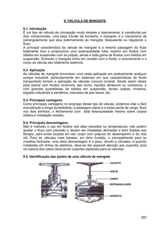 297
9. VÁLVULA DE MANGOTE
9.1. Introdução
É um tipo de válvula de concepção muito simples e basicamente, é constituída por
dois componentes, uma peça tubular de borracha, o mangote, e o mecanismo de
estrangulamento que atua externamente ao mangote, bloqueando ou regulando o
fluxo.
A principal característica da válvula de mangote é a mesma passagem do fluxo
totalmente livre e proporciona uma estanqueidade total, mesmo em fluidos com
sólidos em suspensão com as polpas, lamas e toda gama de fluidos com sólidos em
suspensão. Somente o mangote entra em contato com o fluido, o acionamento e o
corpo da válvula são totalmente externos.
9.2. Aplicação
As válvulas de mangote encontram uma vasta aplicação em praticamente qualquer
campo industrial, particularmente em sistemas em que características do fluido
transportado tornem a aplicação de válvulas comuns inviável. Sendo assim ideais
para operar com fluidos incomuns, tais como: líquidos abrasivos ou corrosivos, e
com grandes quantidades de sólidos em suspensão, lamas, polpas, minérios,
esgotos industriais e sanitários, manuseio de pós secos, etc.
9.3. Principais vantagens
Como principais vantagens no emprego desse tipo de válvula, podemos citar a fácil
manutenção e longa durabilidade, a passagem plena e a baixa perda de carga, fluxo
nos dois sentidos, o fechamento com total estanqueidade mesmo sobre corpos
sólidos e instalação simples.
9.4. Principais desvantagens.
Não é indicado o uso em fluidos sob altas pressões ou temperaturas, não podem
ajustar o fluxo com precisão e devem ser instaladas alinhadas e bem fixadas aos
flanges, para evitar torções em seu corpo com prejuízo do desempenho e da vida
útil. Para as válvulas mais baratas, em ferro fundido, e principalmente para os
modelos fechados, uma séria desvantagem é o peso, devido à robustez, e quando
instaladas em linhas de plásticos, deve-se dar especial atenção aos suportes, pois
na maioria dos casos deve-se ter suportes especiais para as válvulas.
9.5. Identificação das partes de uma válvula de mangote
 