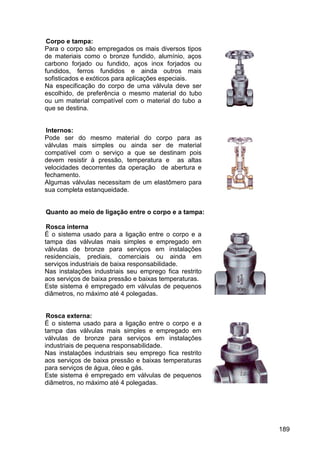 189
Corpo e tampa:
Para o corpo são empregados os mais diversos tipos
de materiais como o bronze fundido, alumínio, aços
carbono forjado ou fundido, aços inox forjados ou
fundidos, ferros fundidos e ainda outros mais
sofisticados e exóticos para aplicações especiais.
Na especificação do corpo de uma válvula deve ser
escolhido, de preferência o mesmo material do tubo
ou um material compatível com o material do tubo a
que se destina.
Internos:
Pode ser do mesmo material do corpo para as
válvulas mais simples ou ainda ser de material
compatível com o serviço a que se destinam pois
devem resistir à pressão, temperatura e as altas
velocidades decorrentes da operação de abertura e
fechamento.
Algumas válvulas necessitam de um elastômero para
sua completa estanqueidade.
Quanto ao meio de ligação entre o corpo e a tampa:
Rosca interna
É o sistema usado para a ligação entre o corpo e a
tampa das válvulas mais simples e empregado em
válvulas de bronze para serviços em instalações
residenciais, prediais, comerciais ou ainda em
serviços industriais de baixa responsabilidade.
Nas instalações industriais seu emprego fica restrito
aos serviços de baixa pressão e baixas temperaturas.
Este sistema é empregado em válvulas de pequenos
diâmetros, no máximo até 4 polegadas.
Rosca externa:
É o sistema usado para a ligação entre o corpo e a
tampa das válvulas mais simples e empregado em
válvulas de bronze para serviços em instalações
industriais de pequena responsabilidade.
Nas instalações industriais seu emprego fica restrito
aos serviços de baixa pressão e baixas temperaturas
para serviços de água, óleo e gás.
Este sistema é empregado em válvulas de pequenos
diâmetros, no máximo até 4 polegadas.
 